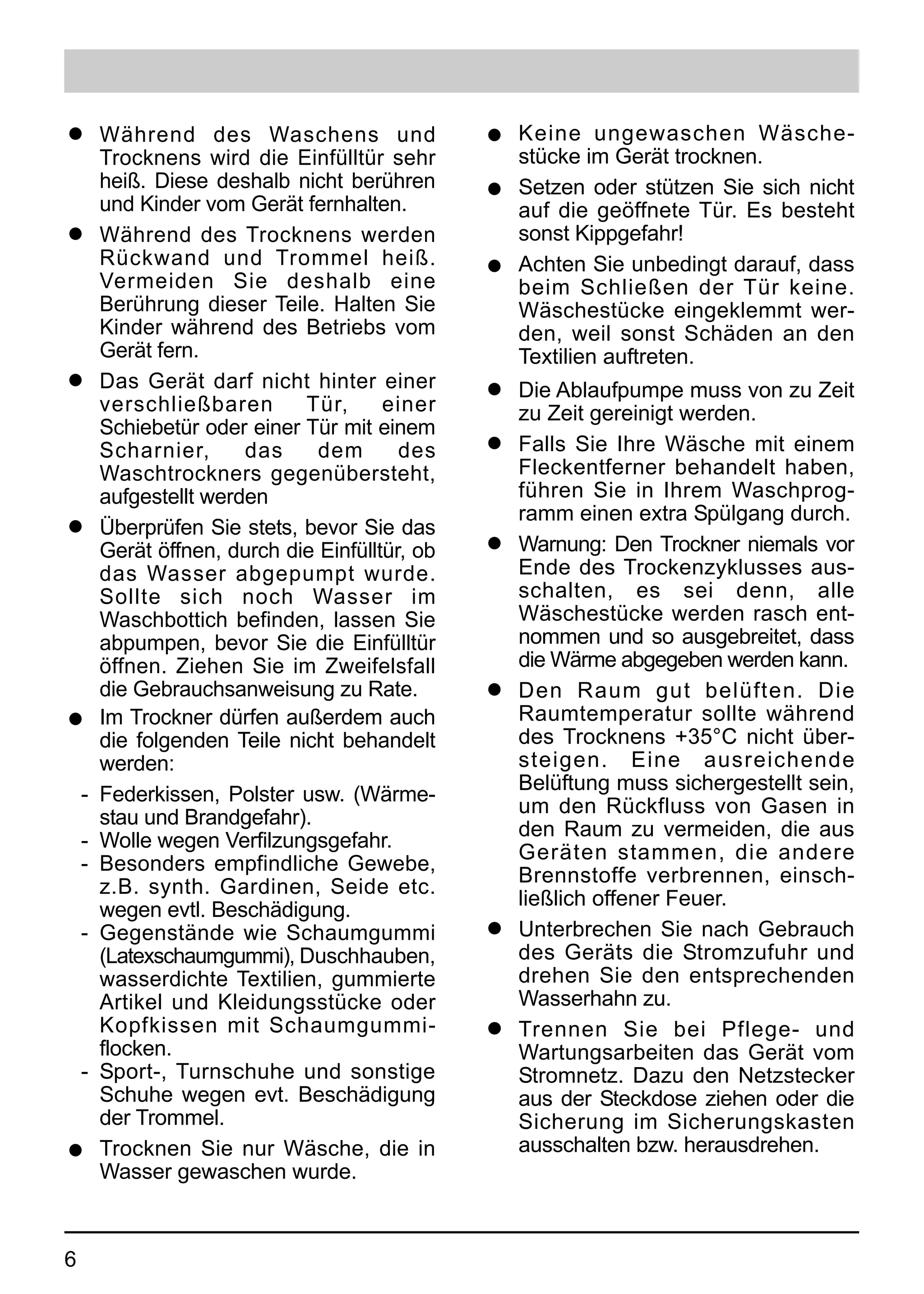 q       Während des Waschens und                 q Keine ungewaschen Wäsche-
        Trocknens wird die Einfülltür sehr         stücke im Gerät trocknen.
        heiß. Diese deshalb nicht berühren       q Setzen oder stützen Sie sich nicht
        und Kinder vom Gerät fernhalten.           auf die geöffnete Tür. Es besteht
q       Während des Trocknens werden               sonst Kippgefahr!
        Rückwand und Trommel heiß.               q Achten Sie unbedingt darauf, dass
        Vermeiden Sie deshalb eine                 beim Schließen der Tür keine.
        Berührung dieser Teile. Halten Sie         Wäschestücke eingeklemmt wer-
        Kinder während des Betriebs vom            den, weil sonst Schäden an den
        Gerät fern.                                Textilien auftreten.
q       Das Gerät darf nicht hinter einer        q   Die Ablaufpumpe muss von zu Zeit
        verschließbaren       Tür,      einer        zu Zeit gereinigt werden.
        Schiebetür oder einer Tür mit einem
        Scharnier,      das     dem       des    q   Falls Sie Ihre Wäsche mit einem
        Waschtrockners gegenübersteht,               Fleckentferner behandelt haben,
        aufgestellt werden                           führen Sie in Ihrem Waschprog-
                                                     ramm einen extra Spülgang durch.
q       Überprüfen Sie stets, bevor Sie das
        Gerät öffnen, durch die Einfülltür, ob   q   Warnung: Den Trockner niemals vor
        das Wasser abgepumpt wurde.                  Ende des Trockenzyklusses aus-
        Sollte sich noch Wasser im                   schalten, es sei denn, alle
        Waschbottich befinden, lassen Sie            Wäschestücke werden rasch ent-
        abpumpen, bevor Sie die Einfülltür           nommen und so ausgebreitet, dass
        öffnen. Ziehen Sie im Zweifelsfall           die Wärme abgegeben werden kann.
        die Gebrauchsanweisung zu Rate.          q   Den Raum gut belüften. Die
q       Im Trockner dürfen außerdem auch             Raumtemperatur sollte während
        die folgenden Teile nicht behandelt          des Trocknens +35°C nicht über-
        werden:                                      steigen. Eine ausreichende
                                                     Belüftung muss sichergestellt sein,
    -   Federkissen, Polster usw. (Wärme-
                                                     um den Rückfluss von Gasen in
        stau und Brandgefahr).
                                                     den Raum zu vermeiden, die aus
    -   Wolle wegen Verfilzungsgefahr.
                                                     Geräten stammen, die andere
    -   Besonders empfindliche Gewebe,
                                                     Brennstoffe verbrennen, einsch-
        z.B. synth. Gardinen, Seide etc.
                                                     ließlich offener Feuer.
        wegen evtl. Beschädigung.
    -   Gegenstände wie Schaumgummi              q   Unterbrechen Sie nach Gebrauch
        (Latexschaumgummi), Duschhauben,             des Geräts die Stromzufuhr und
        wasserdichte Textilien, gummierte            drehen Sie den entsprechenden
        Artikel und Kleidungsstücke oder             Wasserhahn zu.
        Kopfkissen mit Schaumgummi-              q   Trennen Sie bei Pflege- und
        flocken.                                     Wartungsarbeiten das Gerät vom
    -   Sport-, Turnschuhe und sonstige              Stromnetz. Dazu den Netzstecker
        Schuhe wegen evt. Beschädigung               aus der Steckdose ziehen oder die
        der Trommel.                                 Sicherung im Sicherungskasten
q       Trocknen Sie nur Wäsche, die in              ausschalten bzw. herausdrehen.
        Wasser gewaschen wurde.



6
 