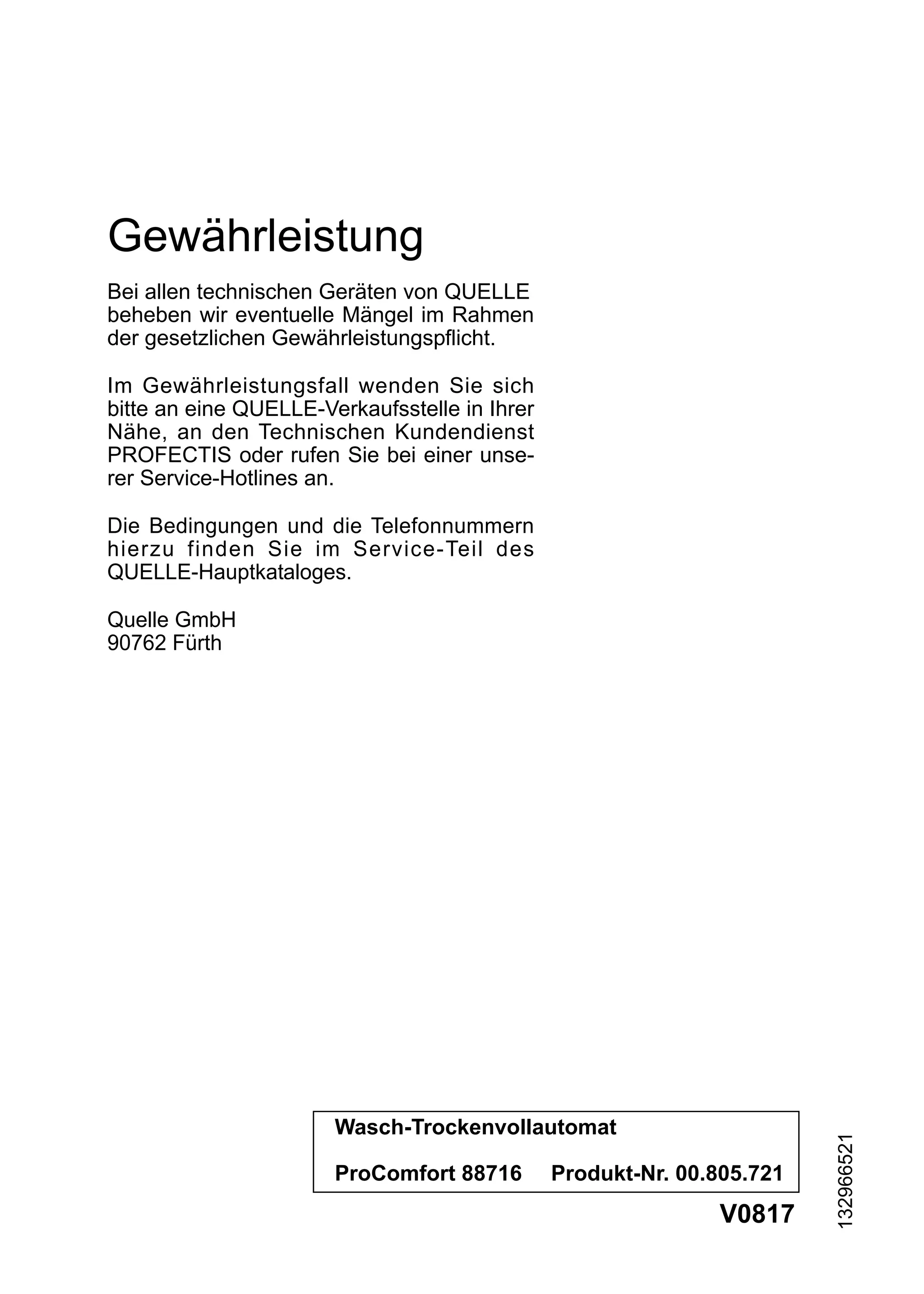 Gewährleistung
Bei allen technischen Geräten von QUELLE
beheben wir eventuelle Mängel im Rahmen
der gesetzlichen Gewährleistungspflicht.

Im Gewährleistungsfall wenden Sie sich
bitte an eine QUELLE-Verkaufsstelle in Ihrer
Nähe, an den Technischen Kundendienst
PROFECTIS oder rufen Sie bei einer unse-
rer Service-Hotlines an.

Die Bedingungen und die Telefonnummern
hierzu finden Sie im Service-Teil des
QUELLE-Hauptkataloges.

Quelle GmbH
90762 Fürth




                       Wasch-Trockenvollautomat
                                                                        132966521




                       ProComfort 88716        Produkt-Nr. 00.805.721
                                                              V0817
 