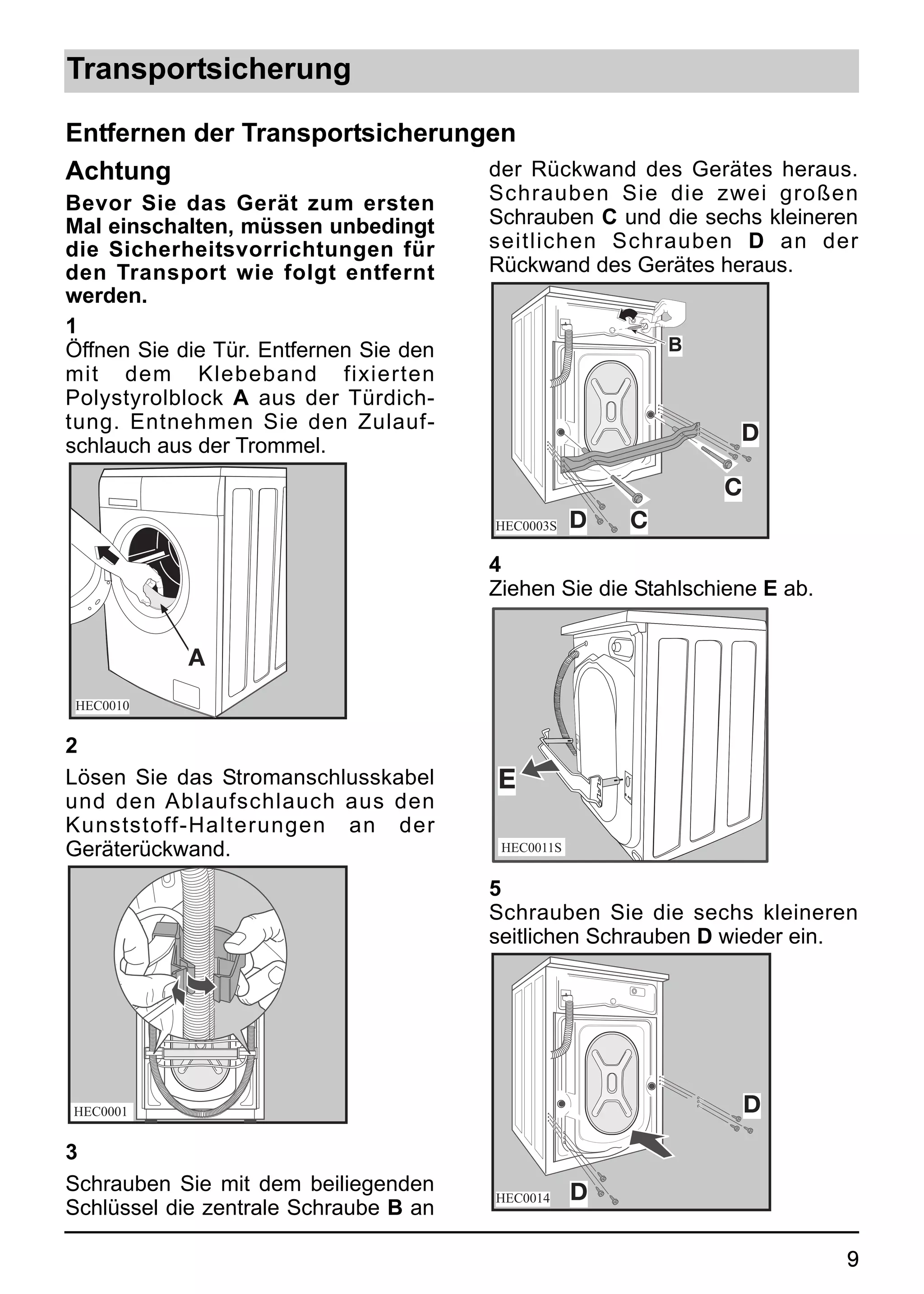 Transportsicherung

Entfernen der Transportsicherungen
Achtung                         der Rückwand des Gerätes heraus.
Bevor Sie das Gerät zum ersten          Schrauben Sie die zwei großen
Mal einschalten, müssen unbedingt       Schrauben C und die sechs kleineren
die Sicherheitsvorrichtungen für        seitlichen Schrauben D an der
den Transport wie folgt entfernt        Rückwand des Gerätes heraus.
werden.
1
Öffnen Sie die Tür. Entfernen Sie den                       B
mit dem Klebeband fixierten
Polystyrolblock A aus der Türdich-
tung. Entnehmen Sie den Zulauf-
                                                                 D
schlauch aus der Trommel.
                                                                C
                                        HEC0003S    D   C
                                        4
                                        Ziehen Sie die Stahlschiene E ab.


            A
 HEC0010


2
Lösen Sie das Stromanschlusskabel       E
und den Ablaufschlauch aus den
Kunststoff-Halterungen an der
Geräterückwand.                          HEC0011S


                                        5
                                        Schrauben Sie die sechs kleineren
                                        seitlichen Schrauben D wieder ein.




HEC0001                                                             D
3
Schrauben Sie mit dem beiliegenden                  D
                                        HEC0014
Schlüssel die zentrale Schraube B an

                                                                            9
 