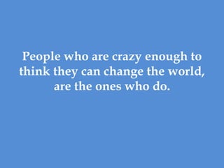 People who are crazy enough to
think they can change the world,
      are the ones who do.
 