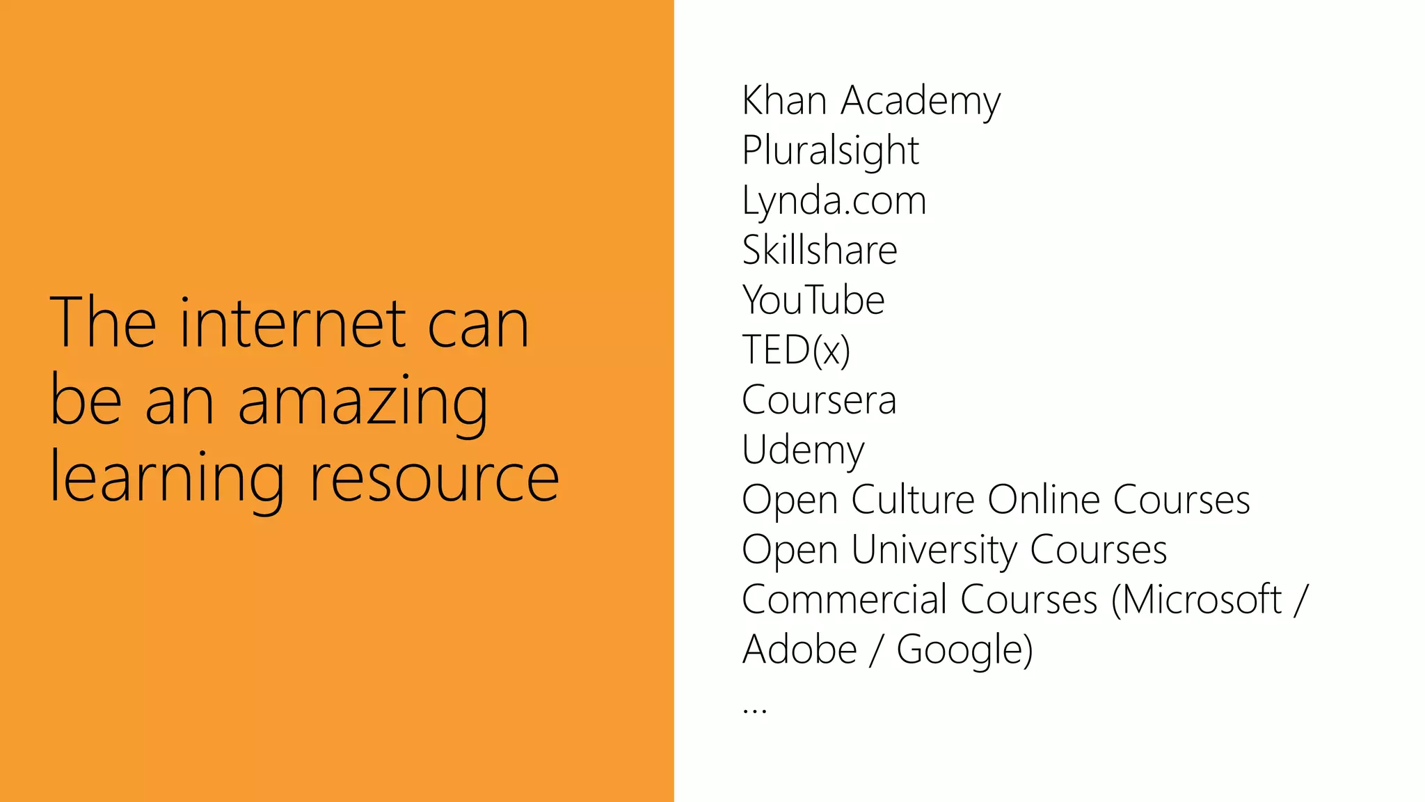 The internet can
be an amazing
learning resource
Khan Academy
Pluralsight
Lynda.com
Skillshare
YouTube
TED(x)
Coursera
Udemy
Open Culture Online Courses
Open University Courses
Commercial Courses (Microsoft /
Adobe / Google)
…
 