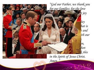 “ God our Father, we thank you for our families; for the love that we share and for the joy of our marriage.  In the busyness of each day keep our eyes fixed on what is real and important in life and help us to be generous with our time and love and energy. Strengthened by our union, help us to serve and comfort those who suffer. We ask this in the Spirit of Jesus Christ. Amen. ” 