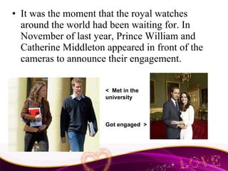 It was the moment that the royal watches around the world had been waiting for. In November of last year, Prince William and Catherine Middleton appeared in front of the cameras to announce their engagement.  <  Met in the university Got engaged  > 