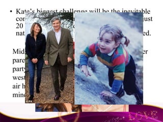 Kate’s biggest challenge will be the inevitable comparisons with Princess Diana. She was just 20 when she married Prince Charles. The nation and much of the world were captivated. Middleton was raised in a wealthy family. Her parents are self-made millionaires who run a party accessories website from their home west of London. Kate’s mother used to be an air hostess and traces her family back to coal miners and butchers. 