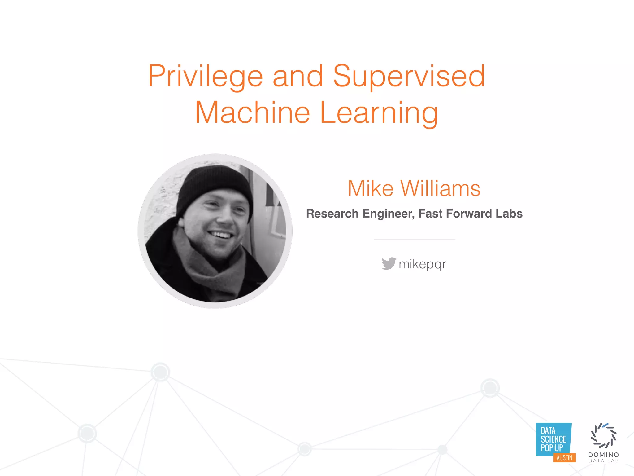 DATA
SCIENCE
POP UP
AUSTIN
Privilege and Supervised
Machine Learning
Mike Williams
Research Engineer, Fast Forward Labs
mikepqr