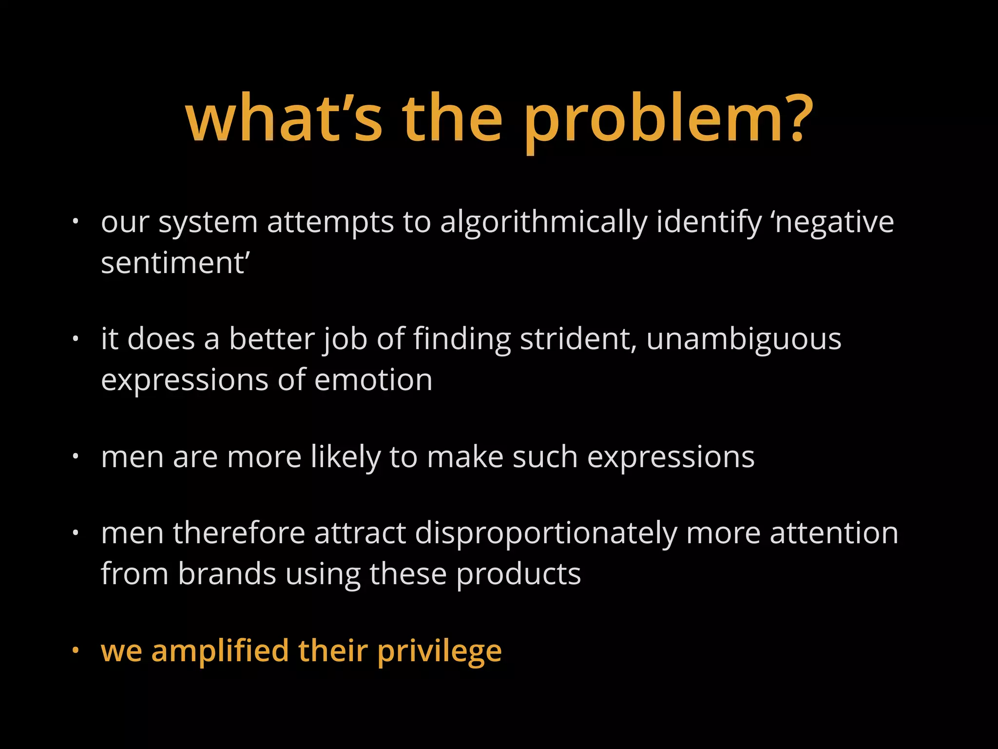 what’s the problem?
• our system attempts to algorithmically identify ‘negative
sentiment’
• it does a better job of finding strident, unambiguous
expressions of emotion
• men are more likely to make such expressions
• men therefore attract disproportionately more attention
from brands using these products
• we amplified their privilege