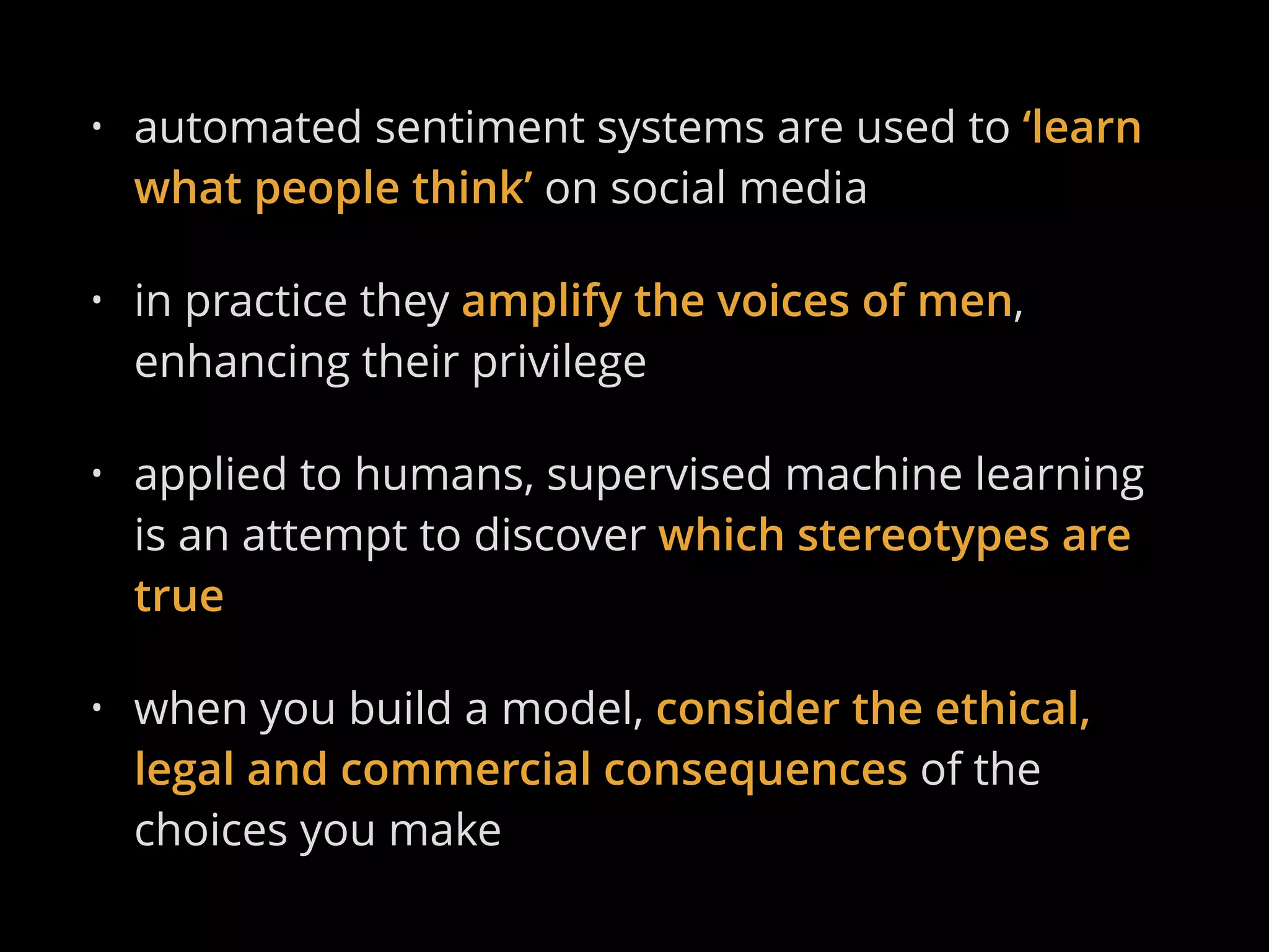 • automated sentiment systems are used to ‘learn
what people think’ on social media
• in practice they amplify the voices of men,
enhancing their privilege
• applied to humans, supervised machine learning
is an attempt to discover which stereotypes are
true
• when you build a model, consider the ethical,
legal and commercial consequences of the
choices you make