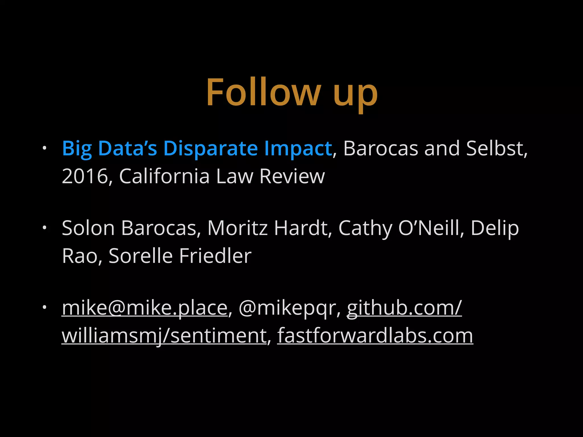 Follow up
• Big Data’s Disparate Impact, Barocas and Selbst,
2016, California Law Review
• Solon Barocas, Moritz Hardt, Cathy O’Neill, Delip
Rao, Sorelle Friedler
• mike@mike.place, @mikepqr, github.com/
williamsmj/sentiment, fastforwardlabs.com
