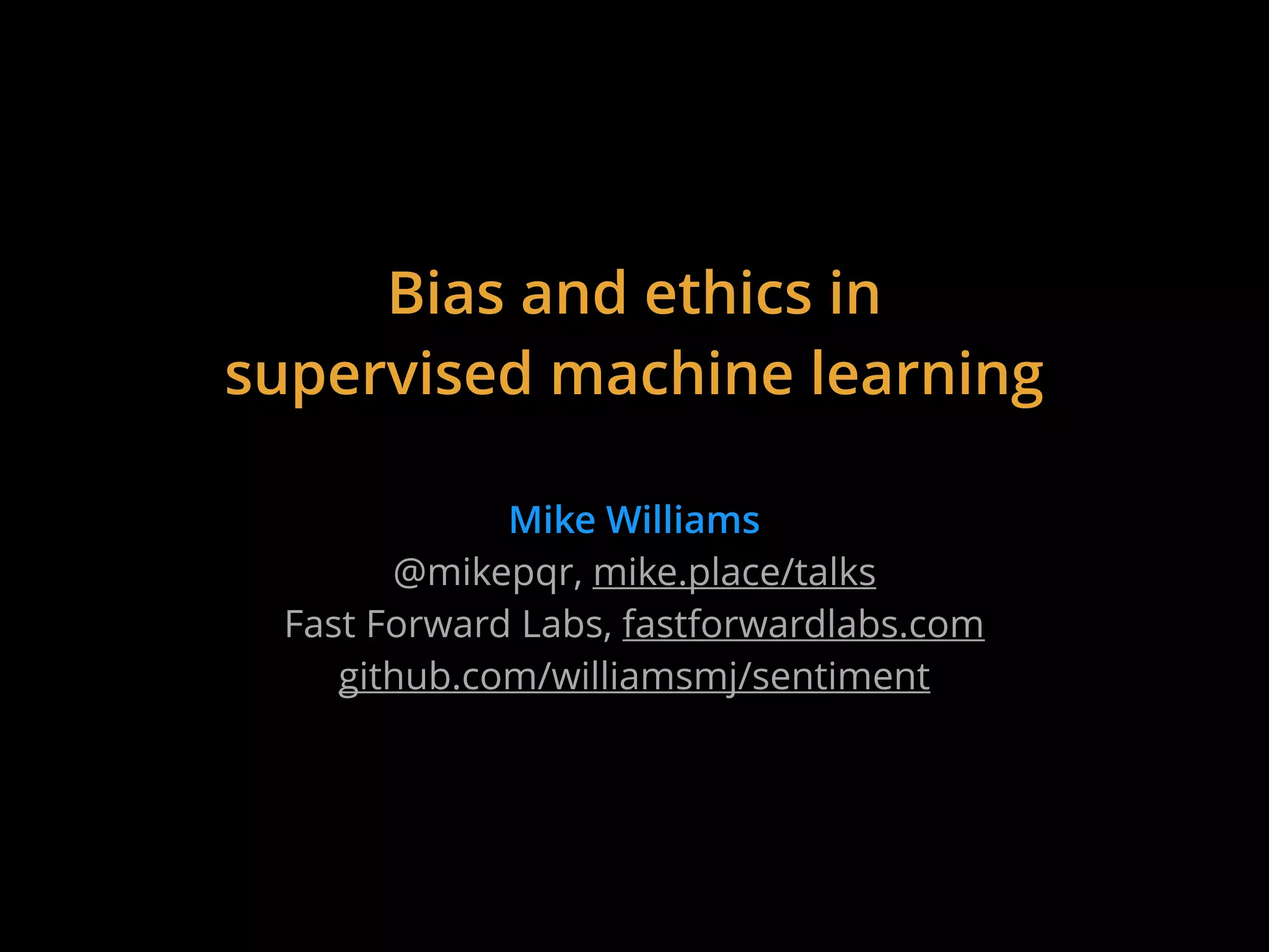 Bias and ethics in
supervised machine learning
Mike Williams
@mikepqr, mike.place/talks
Fast Forward Labs, fastforwardlabs.com
github.com/williamsmj/sentiment
