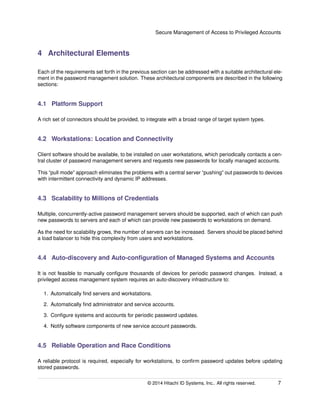 Secure Management of Access to Privileged Accounts
4 Architectural Elements
Each of the requirements set forth in the previous section can be addressed with a suitable architectural ele-
ment in the password management solution. These architectural components are described in the following
sections:
4.1 Platform Support
A rich set of connectors should be provided, to integrate with a broad range of target system types.
4.2 Workstations: Location and Connectivity
Client software should be available, to be installed on user workstations, which periodically contacts a cen-
tral cluster of password management servers and requests new passwords for locally managed accounts.
This “pull mode” approach eliminates the problems with a central server “pushing” out passwords to devices
with intermittent connectivity and dynamic IP addresses.
4.3 Scalability to Millions of Credentials
Multiple, concurrently-active password management servers should be supported, each of which can push
new passwords to servers and each of which can provide new passwords to workstations on demand.
As the need for scalability grows, the number of servers can be increased. Servers should be placed behind
a load balancer to hide this complexity from users and workstations.
4.4 Auto-discovery and Auto-conﬁguration of Managed Systems and Accounts
It is not feasible to manually conﬁgure thousands of devices for periodic password changes. Instead, a
privileged access management system requires an auto-discovery infrastructure to:
1. Automatically ﬁnd servers and workstations.
2. Automatically ﬁnd administrator and service accounts.
3. Conﬁgure systems and accounts for periodic password updates.
4. Notify software components of new service account passwords.
4.5 Reliable Operation and Race Conditions
A reliable protocol is required, especially for workstations, to conﬁrm password updates before updating
stored passwords.
© 2014 Hitachi ID Systems, Inc.. All rights reserved. 7
 