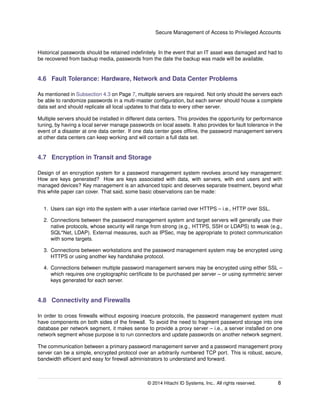 Secure Management of Access to Privileged Accounts
Historical passwords should be retained indeﬁnitely. In the event that an IT asset was damaged and had to
be recovered from backup media, passwords from the date the backup was made will be available.
4.6 Fault Tolerance: Hardware, Network and Data Center Problems
As mentioned in Subsection 4.3 on Page 7, multiple servers are required. Not only should the servers each
be able to randomize passwords in a multi-master conﬁguration, but each server should house a complete
data set and should replicate all local updates to that data to every other server.
Multiple servers should be installed in different data centers. This provides the opportunity for performance
tuning, by having a local server manage passwords on local assets. It also provides for fault tolerance in the
event of a disaster at one data center. If one data center goes ofﬂine, the password management servers
at other data centers can keep working and will contain a full data set.
4.7 Encryption in Transit and Storage
Design of an encryption system for a password management system revolves around key management:
How are keys generated? How are keys associated with data, with servers, with end users and with
managed devices? Key management is an advanced topic and deserves separate treatment, beyond what
this white paper can cover. That said, some basic observations can be made:
1. Users can sign into the system with a user interface carried over HTTPS – i.e., HTTP over SSL.
2. Connections between the password management system and target servers will generally use their
native protocols, whose security will range from strong (e.g., HTTPS, SSH or LDAPS) to weak (e.g.,
SQL*Net, LDAP). External measures, such as IPSec, may be appropriate to protect communication
with some targets.
3. Connections between workstations and the password management system may be encrypted using
HTTPS or using another key handshake protocol.
4. Connections between multiple password management servers may be encrypted using either SSL –
which requires one cryptographic certiﬁcate to be purchased per server – or using symmetric server
keys generated for each server.
4.8 Connectivity and Firewalls
In order to cross ﬁrewalls without exposing insecure protocols, the password management system must
have components on both sides of the ﬁrewall. To avoid the need to fragment password storage into one
database per network segment, it makes sense to provide a proxy server – i.e., a server installed on one
network segment whose purpose is to run connectors and update passwords on another network segment.
The communication between a primary password management server and a password management proxy
server can be a simple, encrypted protocol over an arbitrarily numbered TCP port. This is robust, secure,
bandwidth efﬁcient and easy for ﬁrewall administrators to understand and forward.
© 2014 Hitachi ID Systems, Inc.. All rights reserved. 8
 