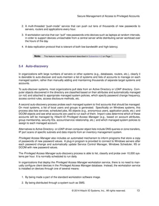 Secure Management of Access to Privileged Accounts
2. A multi-threaded “push-mode” service that can push out tens of thousands of new passwords to
servers, routers and applications every hour.
3. A workstation service that can “pull” new passwords onto devices such as laptops at random intervals,
in order to support devices unreachable from a central server while distributing server workload over
the hours of the day.
4. A data replication protocol that is tolerant of both low-bandwidth and high-latency.
Note: This feature meets the requirement described in Subsection 4.3 on Page 7.
5.4 Auto-discovery
In organizations with large numbers of servers or other systems (e.g., databases, routers, etc.), clearly it
is desirable to auto-discover and auto-maintain a list of systems and lists of accounts to manage on each
managed system, rather than manually adding and maintaining thousands of separate target systems and
accounts.
To auto-discover systems, most organizations pull data from an Active Directory or LDAP directory. Com-
puter objects discovered in the directory are classiﬁed based on their attributes and automatically managed
(or not) and attached to appropriate managed system policies, which specify password change frequency,
access control rules, access disclosure methods, etc.
A second auto-discovery process probes each managed system to ﬁnd accounts that should be managed.
On most systems, a list of local users and groups is generated. Speciﬁcally on Windows systems, this
process also lists services, scheduled jobs, IIS objects (e.g., anonymous users, application pools, etc.) and
DCOM objects and see what accounts are used to run each of them. Import rules determine which of these
accounts will be managed by Hitachi ID Privileged Access Manager (e.g., based on account attributes,
group membership, security IDs, account/service relationship, etc.) and which managed system policies to
assign to each managed account.
Alternatives to Active Directory- or LDAP-driven computer object lists include DNS queries or zone transfers,
IP port scans of speciﬁc subnets and data imports from an inventory management system.
Privileged Access Manager also includes an automated mechanism to inform programs that store a copy
of passwords of new password values. A plug-in program is provided to connect to Windows servers after
each password change and automatically update Service Control Manager, Windows Scheduler, IIS or
DCOM with new password values.
The Privileged Access Manager auto-discovery process is able to list, classify and probe over 10,000 sys-
tems per hour. It is normally scheduled to run daily.
In organizations that deploy the Privileged Access Manager workstation service, there is no need to man-
ually conﬁgure client devices in the Privileged Access Manager database. Instead, the workstation service
is installed on devices through one of several means:
1. By being made a part of the standard workstation software image.
2. By being distributed through a system such as SMS.
© 2014 Hitachi ID Systems, Inc.. All rights reserved. 13
 