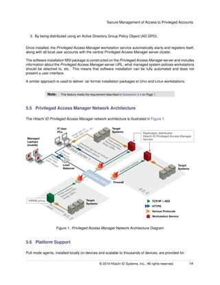Secure Management of Access to Privileged Accounts
3. By being distributed using an Active Directory Group Policy Object (AD GPO).
Once installed, the Privileged Access Manager workstation service automatically starts and registers itself,
along with all local user accounts with the central Privileged Access Manager server cluster.
The software installation MSI package is constructed on the Privileged Access Manager server and includes
information about the Privileged Access Manager server URL, what managed system policies workstations
should be attached to, etc. This means that software installation can be fully automated and does not
present a user interface.
A similar approach is used to deliver .tar format installation packages to Unix and Linux workstations.
Note: This feature meets the requirement described in Subsection 4.4 on Page 7.
5.5 Privileged Access Manager Network Architecture
The Hitachi ID Privileged Access Manager network architecture is illustrated in Figure 1.
Load
Balancer
Request
new PWs,
GRP changes
Request
Disclosure
TCP/IP + AES
HTTPS
IT User
PCs
Managed
Laptops
(mobile)
HiPAM proxy
D.C. 3
Target
Systems
D.C. 2
Replicated Updates
Probe systems,
Randomize PWs
Assign GRPs
Single sign-on:
RDP, SSH, SQL, etc.
Target
Systems
Data Center 1
Target
Systems
Various Protocols
Workstation Service
Replicated, distributed
Hitachi ID Privileged Access Manager
ServersProbe systems,
Randomize PWs
Assign GRPs
Run connectors
locally
Corporate WAN Firewall
Download app-launch ActiveX.
Upload session capture
Figure 1: Privileged Access Manager Network Architecture Diagram
5.6 Platform Support
Pull mode agents, installed locally on devices and scalable to thousands of devices, are provided for:
© 2014 Hitachi ID Systems, Inc.. All rights reserved. 14
 