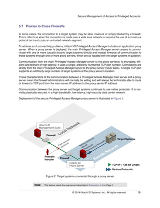 Secure Management of Access to Privileged Accounts
5.7 Proxies to Cross Firewalls
In some cases, the connection to a target system may be slow, insecure or simply blocked by a ﬁrewall.
This is often true when the connection is made over a wide area network or requires the use of an insecure
protocol but must cross an untrusted network segment.
To address such connectivity problems, Hitachi ID Privileged Access Manager includes an application proxy
server. When a proxy server is deployed, the main Privileged Access Manager server ceases to commu-
nicate with one or more (usually distant) target systems directly and instead forwards all communication to
those systems through one or more proxy servers, which are co-located with the target systems in question.
Communication from the main Privileged Access Manager server to the proxy server(s) is encrypted, efﬁ-
cient and tolerant of high latency. It uses a single, arbitrarily-numbered TCP port number. Connections are
strictly from the main Privileged Access Manager server to the proxy server (never back). A single TCP port
supports an arbitrarily large number of target systems at the proxy server’s location.
These characteristics of the communication between a Privileged Access Manager main server and a proxy
server mean that ﬁrewall administrators will normally be willing and will always be technically able to route
or forward a TCP port from the main server IP address to the proxy server IP address.
Communication between the proxy server and target systems continues to use native protocols. It is nor-
mally physically secured, in a high-bandwidth, low-latency, high-security data center network.
Deployment of the secure Privileged Access Manager proxy server is illustrated in Figure 2.
Firewall
Remote Network
Firewall
Local Network
Target Systems
Possible
Intruder
Native protocol:
Slow?
Plaintext?
Blocked by ﬁrewall?
Fast, secure
protocol
TCP/IP + 128-bit Crypto
Various Protocols
Hitachi ID
Management Suite
Hitachi ID
Proxy Server
Figure 2: Target systems connected through a proxy server
Note: This feature meets the requirement described in Subsection 4.8 on Page 8.
© 2014 Hitachi ID Systems, Inc.. All rights reserved. 16
 