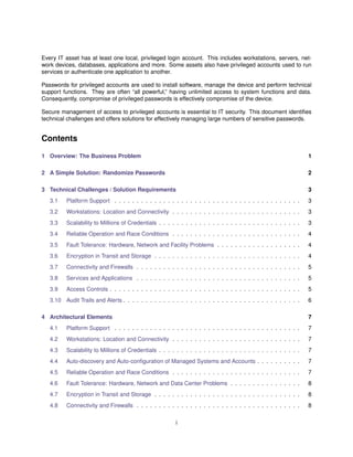 Every IT asset has at least one local, privileged login account. This includes workstations, servers, net-
work devices, databases, applications and more. Some assets also have privileged accounts used to run
services or authenticate one application to another.
Passwords for privileged accounts are used to install software, manage the device and perform technical
support functions. They are often “all powerful,” having unlimited access to system functions and data.
Consequently, compromise of privileged passwords is effectively compromise of the device.
Secure management of access to privileged accounts is essential to IT security. This document identiﬁes
technical challenges and offers solutions for effectively managing large numbers of sensitive passwords.
Contents
1 Overview: The Business Problem 1
2 A Simple Solution: Randomize Passwords 2
3 Technical Challenges / Solution Requirements 3
3.1 Platform Support . . . . . . . . . . . . . . . . . . . . . . . . . . . . . . . . . . . . . . . . . . 3
3.2 Workstations: Location and Connectivity . . . . . . . . . . . . . . . . . . . . . . . . . . . . . 3
3.3 Scalability to Millions of Credentials . . . . . . . . . . . . . . . . . . . . . . . . . . . . . . . . 3
3.4 Reliable Operation and Race Conditions . . . . . . . . . . . . . . . . . . . . . . . . . . . . . 4
3.5 Fault Tolerance: Hardware, Network and Facility Problems . . . . . . . . . . . . . . . . . . . 4
3.6 Encryption in Transit and Storage . . . . . . . . . . . . . . . . . . . . . . . . . . . . . . . . . 4
3.7 Connectivity and Firewalls . . . . . . . . . . . . . . . . . . . . . . . . . . . . . . . . . . . . . 5
3.8 Services and Applications . . . . . . . . . . . . . . . . . . . . . . . . . . . . . . . . . . . . . 5
3.9 Access Controls . . . . . . . . . . . . . . . . . . . . . . . . . . . . . . . . . . . . . . . . . . . 5
3.10 Audit Trails and Alerts . . . . . . . . . . . . . . . . . . . . . . . . . . . . . . . . . . . . . . . . 6
4 Architectural Elements 7
4.1 Platform Support . . . . . . . . . . . . . . . . . . . . . . . . . . . . . . . . . . . . . . . . . . 7
4.2 Workstations: Location and Connectivity . . . . . . . . . . . . . . . . . . . . . . . . . . . . . 7
4.3 Scalability to Millions of Credentials . . . . . . . . . . . . . . . . . . . . . . . . . . . . . . . . 7
4.4 Auto-discovery and Auto-conﬁguration of Managed Systems and Accounts . . . . . . . . . . 7
4.5 Reliable Operation and Race Conditions . . . . . . . . . . . . . . . . . . . . . . . . . . . . . 7
4.6 Fault Tolerance: Hardware, Network and Data Center Problems . . . . . . . . . . . . . . . . 8
4.7 Encryption in Transit and Storage . . . . . . . . . . . . . . . . . . . . . . . . . . . . . . . . . 8
4.8 Connectivity and Firewalls . . . . . . . . . . . . . . . . . . . . . . . . . . . . . . . . . . . . . 8
i
 