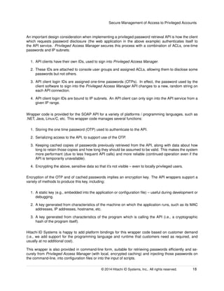 Secure Management of Access to Privileged Accounts
An important design consideration when implementing a privileged password retrieval API is how the client
which requests password disclosure (the web application in the above example) authenticates itself to
the API service. Privileged Access Manager secures this process with a combination of ACLs, one-time
passwords and IP subnets:
1. API clients have their own IDs, used to sign into Privileged Access Manager.
2. These IDs are attached to console user groups and assigned ACLs, allowing them to disclose some
passwords but not others.
3. API client login IDs are assigned one-time passwords (OTPs). In effect, the password used by the
client software to sign into the Privileged Access Manager API changes to a new, random string on
each API connection.
4. API client login IDs are bound to IP subnets. An API client can only sign into the API service from a
given IP range.
Wrapper code is provided for the SOAP API for a variety of platforms / programming languages, such as
.NET, Java, Linux/C, etc. This wrapper code manages several functions:
1. Storing the one time password (OTP) used to authenticate to the API.
2. Serializing access to the API, to support use of the OTP.
3. Keeping cached copies of passwords previously retrieved from the API, along with data about how
long to retain those copies and how long they should be assumed to be valid. This makes the system
more performant (due to less frequent API calls) and more reliable (continued operation even if the
API is temporarily unavailable).
4. Encrypting the above, sensitive data so that it’s not visible – even to locally privileged users.
Encryption of the OTP and of cached passwords implies an encryption key. The API wrappers support a
variety of methods to produce this key, including:
1. A static key (e.g., embedded into the application or conﬁguration ﬁle) – useful during development or
debugging.
2. A key generated from characteristics of the machine on which the application runs, such as its MAC
addresses, IP addresses, hostname, etc.
3. A key generated from characteristics of the program which is calling the API (i.e., a cryptographic
hash of the program itself).
Hitachi ID Systems is happy to add platform bindings for this wrapper code based on customer demand
(i.e., we add support for the programming language and runtime that customers need as required, and
usually at no additional cost).
This wrapper is also provided in command-line form, suitable for retrieving passwords efﬁciently and se-
curely from Privileged Access Manager (with local, encrypted caching) and injecting those passwords on
the command-line, into conﬁguration ﬁles or into the input of scripts.
© 2014 Hitachi ID Systems, Inc.. All rights reserved. 18
 