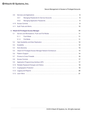 Secure Management of Access to Privileged Accounts
4.9 Services and Applications . . . . . . . . . . . . . . . . . . . . . . . . . . . . . . . . . . . . . 9
4.9.1 Managing Passwords for Service Accounts . . . . . . . . . . . . . . . . . . . . . . 9
4.9.2 Managing Application Passwords . . . . . . . . . . . . . . . . . . . . . . . . . . . . 9
4.10 Access Controls . . . . . . . . . . . . . . . . . . . . . . . . . . . . . . . . . . . . . . . . . . . 9
4.11 Audit Trails and Alerts . . . . . . . . . . . . . . . . . . . . . . . . . . . . . . . . . . . . . . . . 10
5 Hitachi ID Privileged Access Manager 11
5.1 Servers and Workstations: Push and Pull Modes . . . . . . . . . . . . . . . . . . . . . . . . 11
5.1.1 Push Mode . . . . . . . . . . . . . . . . . . . . . . . . . . . . . . . . . . . . . . . . 11
5.1.2 Pull Mode . . . . . . . . . . . . . . . . . . . . . . . . . . . . . . . . . . . . . . . . . 11
5.2 High Availability and Data Replication . . . . . . . . . . . . . . . . . . . . . . . . . . . . . . . 12
5.3 Scalability . . . . . . . . . . . . . . . . . . . . . . . . . . . . . . . . . . . . . . . . . . . . . . 12
5.4 Auto-discovery . . . . . . . . . . . . . . . . . . . . . . . . . . . . . . . . . . . . . . . . . . . 13
5.5 Hitachi ID Privileged Access Manager Network Architecture . . . . . . . . . . . . . . . . . . 14
5.6 Platform Support . . . . . . . . . . . . . . . . . . . . . . . . . . . . . . . . . . . . . . . . . . 14
5.7 Proxies to Cross Firewalls . . . . . . . . . . . . . . . . . . . . . . . . . . . . . . . . . . . . . 16
5.8 Access Controls . . . . . . . . . . . . . . . . . . . . . . . . . . . . . . . . . . . . . . . . . . . 17
5.9 Application Programming Interface (API) . . . . . . . . . . . . . . . . . . . . . . . . . . . . . 17
5.10 Reliable Password Changes and History . . . . . . . . . . . . . . . . . . . . . . . . . . . . . 19
5.11 Cryptographic Protection . . . . . . . . . . . . . . . . . . . . . . . . . . . . . . . . . . . . . . 19
5.12 Logging and Reports . . . . . . . . . . . . . . . . . . . . . . . . . . . . . . . . . . . . . . . . 20
5.13 Learn More . . . . . . . . . . . . . . . . . . . . . . . . . . . . . . . . . . . . . . . . . . . . . 21
© 2014 Hitachi ID Systems, Inc. All rights reserved.
 