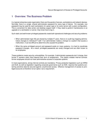 Secure Management of Access to Privileged Accounts
1 Overview: The Business Problem
In a typical enterprise-scale organization there are thousands of servers, workstations and network devices.
Normally, there is a single, shared administrator password for every type of device. For example, one
password may be used for each workstation of a given type or for every server with a given conﬁguration.
This is convenient for data center and desktop support staff: if they need to perform maintenance or an
upgrade on a workstation or server, they know how to log in.
Such static and well-known privileged passwords create both operational challenges and security problems:
• When administrator login IDs are shared by multiple IT users, there is no audit log mapping adminis-
trative changes to individual IT staff. If an administrator makes a change to a system that causes a
malfunction, it can be difﬁcult to determine who caused the problem.
• When the same privileged account and password exists on many systems, it is hard to coordinate
password changes. As a result, privileged passwords are rarely changed and are often known to
ex-employees.
These problems create security vulnerabilities. For example, if administrator passwords don’t change, then
former IT workers retain them beyond their term of employment. This clearly violates internal controls:
former employees should not have administrative access to corporate systems.
In most organizations, strong internal controls are mandatory. Privacy protection legislation such as HIPAA
and GLB, as well as legislation regarding corporate governance such as SOX, requires that systems con-
taining sensitive data be secured against unauthorized access. Effective management of access to privi-
leged accounts is therefore not an option, but a requirement.
© 2014 Hitachi ID Systems, Inc.. All rights reserved. 1
 