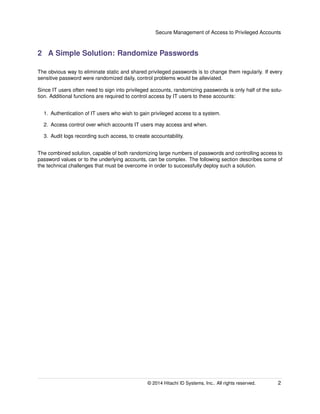 Secure Management of Access to Privileged Accounts
2 A Simple Solution: Randomize Passwords
The obvious way to eliminate static and shared privileged passwords is to change them regularly. If every
sensitive password were randomized daily, control problems would be alleviated.
Since IT users often need to sign into privileged accounts, randomizing passwords is only half of the solu-
tion. Additional functions are required to control access by IT users to these accounts:
1. Authentication of IT users who wish to gain privileged access to a system.
2. Access control over which accounts IT users may access and when.
3. Audit logs recording such access, to create accountability.
The combined solution, capable of both randomizing large numbers of passwords and controlling access to
password values or to the underlying accounts, can be complex. The following section describes some of
the technical challenges that must be overcome in order to successfully deploy such a solution.
© 2014 Hitachi ID Systems, Inc.. All rights reserved. 2
 