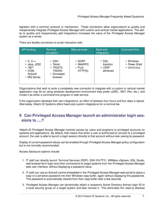 Privileged Access Manager Frequently Asked Questions
tegration with a common protocol or mechanism. These connectors allow organizations to quickly and
inexpensively integrate Privileged Access Manager with custom and vertical market applications. The abil-
ity to quickly and inexpensively add integrations increases the value of the Privileged Access Manager
system as a whole.
There are ﬂexible connectors to script interaction with:
API binding: Terminal
emulation:
Web services: Back end
integration:
Command-line:
• C, C++
• Java, J2EE
• .NET
• COM,
ActiveX
• MQ Series
• SSH
• Telnet
• TN3270,
TN5250
• Simulated
browser
• SOAP
• WebRPC
• Pure
HTTP(S)
• SQL
Injection
• LDAP
attributes
• Windows
• Power Shell
• Unix/Linux
Organizations that wish to write a completely new connector to integrate with a custom or vertical market
application may do so using whatever development environment they prefer (J2EE, .NET, Perl, etc.) and
invoke it as either a command-line program or web service.
If the organization develops their own integrations, an effort of between four hours and four days is typical.
Alternately, Hitachi ID Systems offers ﬁxed-cost custom integrations for a nominal fee.
9 Can Privileged Access Manager launch an administrator login ses-
sions to ....?
Hitachi ID Privileged Access Manager controls access by users and programs to privileged accounts on
systems and applications. By default, that means that when a user is authorized to connect to a privileged
account, the user is able to launch a login session directly to that account without ever seeing its password.
Display of current password values can be enabled through Privileged Access Manager policy conﬁguration
but is not normally recommended.
Access disclosure options include:
1. IT staff can directly launch Terminal Services (RDP), SSH (PuTTY), VMWare vSphere, SQL Studio,
web browser/form login and other connections to target systems from the Privileged Access Manager
web user interface, without displaying a password value.
2. IT staff can use an ActiveX control embedded in the Privileged Access Manager web portal to place a
copy of a sensitive password into their Windows copy buffer, again without displaying the passwords.
This password is automatically cleared from their copy buffer after a few seconds.
3. Privileged Access Manager can dynamically attach a recipient’s Active Directory domain login ID to
a local security group on a target system and later remove it. This eliminates the need to disclose
© 2014 Hitachi ID Systems, Inc.. All rights reserved. 7
 