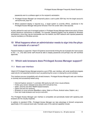 Privileged Access Manager Frequently Asked Questions
passwords even to a software agent on the recipient’s workstation.
4. Privileged Access Manager can temporarily place a user’s public SSH key into the target account’s
.ssh/authorized_keys ﬁle.
5. Where password display is required (e.g., a target system is currently ofﬂine), JavaScript in the
Privileged Access Manager web portal removes it from the screen after a few seconds.
A policy deﬁned for each set of managed systems in Privileged Access Manager determines which of these
access disclosure mechanisms is available. For example, password display may be allowed for Windows
workstations, since they may be inaccessible over the network, but RDP sessions with injected passwords
may be mandatory on Windows servers.
10 What happens when an administrator needs to sign into the phys-
ical console of a server?
Password display is supported. Hitachi ID Systems recommends limiting the set of people who have access
to this – i.e., only data center staff should be able to display passwords and perhaps only with workﬂow
approvals.
11 Which web browsers does Privileged Access Manager support?
11.1 Basic user interface
Hitachi ID Privileged Access Manager presents a pure HTML user interface, with small JavaScript snippets
used only for non-essential functions (such as positioning the cursor or closing the current window).
This interface ensures compatibility with all web browsers. Privileged Access Manager’s web user interface
is routinely and successfully tested using:
• Internet Explorer versions 7.x and later (IE6 works but with minor visual artifacts).
• Firefox (any version released since about 2010 should be ﬁne).
• Safari, Chrome and other WebKit-based browsers.
• Opera (full and mini versions).
• Browsers on smart phones (BlackBerry native, Safari on iPhone, Android native, Dolphin, etc.).
• Even text mode browsers such as lynx and w3m.
The Privileged Access Manager user interface is compatible and periodically tested with speaking web
browsers (for the visually impaired).
In addition to standard HTML, Privileged Access Manager can take advantage of ActiveX components
speciﬁcally in IE to execute local code. Example uses of this optional capability include:
© 2014 Hitachi ID Systems, Inc.. All rights reserved. 8
 