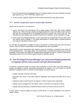 Privileged Access Manager Frequently Asked Questions
1. To launch login sessions to privileged accounts on managed systems and inject credentials into those
login sessions (e.g., PuTTY, RDP, SQL, vSphere, etc.).
2. To record screen, keyboard, webcam and other data during the life of such login sessions.
11.2 ActiveX components used to launch login sessions
ActiveX can be used (but is not required) to:
1. Launch connections from administrator PCs to target systems (RDP, SSH, SQL Studio, VMWare
vSphere, etc.) without having to disclose privileged passwords to users and without users having to
type login IDs and passwords for the privileged accounts on systems they need to sign into. Any
command-line client software, plus the RDP control built into Windows, can be activated in this way.
2. Place a copy of a privileged password in a user’s copy buffer and automatically remove it after a short
time, without having to display it. This allows administrators to (brieﬂy) paste a sensitive password
into a login prompt without having to see it.
IE7 and later are supported as a platform to launch connections via ActiveX (IE6 also works but like all
vendors, Hitachi ID Systems would prefer that IE6 disappeared as soon as possible).
Using ActiveX to launch administrator login sessions means the connection is directly from the user’s PC
to the managed system – not though a proxy. This means there is no bottleneck for performance or service
availability. It also means that Hitachi ID Privileged Access Manager can launch a variety of client/server
administration tools and is not limited to speciﬁc versions of speciﬁc protocols.
12 Can Privileged Access Manager you secure privileged passwords
on laptops (which move around and get disconnected)?
A password management system can easily make connections to servers, which have ﬁxed network ad-
dresses, are always on and are continuously connected to the network. It is much harder for a central
password management server to connect to mobile laptops, for several reasons:
• Laptops frequently move from site to site.
• Even when they remain in one place, laptop IP addresses may change dynamically, due to use of
DHCP.
• Laptops are often turned off and do not respond to network inquiries when deactivated.
• Laptops may be unplugged from the network, either to move them or for periods of disuse.
• Laptops may be protected by a ﬁrewall that blocks network connections inbound to the PC.
In short, while it is easy for laptops to contact a central server, it is nearly impossible for the reverse to
happen reliably.
© 2014 Hitachi ID Systems, Inc.. All rights reserved. 9
 