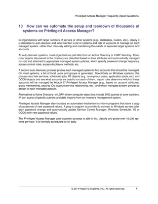 Privileged Access Manager Frequently Asked Questions
13 How can we automate the setup and teardown of thousands of
systems on Privileged Access Manager?
In organizations with large numbers of servers or other systems (e.g., databases, routers, etc.), clearly it
is desirable to auto-discover and auto-maintain a list of systems and lists of accounts to manage on each
managed system, rather than manually adding and maintaining thousands of separate target systems and
accounts.
To auto-discover systems, most organizations pull data from an Active Directory or LDAP directory. Com-
puter objects discovered in the directory are classiﬁed based on their attributes and automatically managed
(or not) and attached to appropriate managed system policies, which specify password change frequency,
access control rules, access disclosure methods, etc.
A second auto-discovery process probes each managed system to ﬁnd accounts that should be managed.
On most systems, a list of local users and groups is generated. Speciﬁcally on Windows systems, this
process also lists services, scheduled jobs, IIS objects (e.g., anonymous users, application pools, etc.) and
DCOM objects and see what accounts are used to run each of them. Import rules determine which of these
accounts will be managed by Hitachi ID Privileged Access Manager (e.g., based on account attributes,
group membership, security IDs, account/service relationship, etc.) and which managed system policies to
assign to each managed account.
Alternatives to Active Directory- or LDAP-driven computer object lists include DNS queries or zone transfers,
IP port scans of speciﬁc subnets and data imports from an inventory management system.
Privileged Access Manager also includes an automated mechanism to inform programs that store a copy
of passwords of new password values. A plug-in program is provided to connect to Windows servers after
each password change and automatically update Service Control Manager, Windows Scheduler, IIS or
DCOM with new password values.
The Privileged Access Manager auto-discovery process is able to list, classify and probe over 10,000 sys-
tems per hour. It is normally scheduled to run daily.
© 2014 Hitachi ID Systems, Inc.. All rights reserved. 11
 