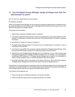 Privileged Access Manager Frequently Asked Questions
14 Can Privileged Access Manager assign privileges less than full-
administrator to users?
Yes. For Unix/Linux, please refer to the next question.
For Windows, see below.
Hitachi ID Privileged Access Manager can be conﬁgured to disclose privileged access to Windows servers
by temporarily placing an administrative user’s unprivileged Active Directory domain account into a privi-
leged security group on the target computer.
This process works as follows:
1. Administrator A requests privileged access to computer C.
2. The request is approved either because A has been pre-approved for such access (typically via mem-
bership in an AD group) or because some other user, with ownership rights to computer C, approves
the request.
3. Administrator A “checks out” access to computer C.
4. Privileged Access Manager places A’s AD account into a privileged group on computer C, such as
(local group) “Administrators.”
5. A connects to C using RDP. This connection might be mediated by Privileged Access Manager, which
can launch the RDP session directly from its web portal using an Active-X control.
6. Depending on how Privileged Access Manager and C are conﬁgured, A may or may not have to type
his personal AD password to establish the RDP connection to C. For example, if C trusts Kerberos-
authenticated RDP sessions or if Privileged Access Manager has an agent on A’s workstation to
acquire his login password, then no manual authentication step will be required.
7. Eventually A will either check-in the session or the session will time out. When either event happens,
Privileged Access Manager will remove A’s AD account from the privileged group on C.
This approach of manipulating group memberships rather than disclosing password has the advantage that
audit logs on the target computer (C in the example above) show activity by the individual administrator (A
in the example above) rather than by a generic local administrator account.
The limitations of this approach are:
1. It does not help with non-Windows machines or non-domain-members.
2. It does not help with machines which are disconnected from the network.
© 2014 Hitachi ID Systems, Inc.. All rights reserved. 12
 