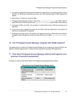 Privileged Access Manager Frequently Asked Questions
2. The request is approved either because A has been pre-approved for such access (typically via mem-
bership in an AD group) or because some other user, with ownership rights to F@C, approves the
request.
3. Administrator A “checks out” access to F@C.
4. Privileged Access Manager retrieves a copy of the .ssh/authorized_keys from F@C, adds A’s
public SSH key to the ﬁle and puts the new .ssh/authorized_keys back in F@C’s home directory.
5. A connects to F@C using SSH. This connection is authenticated using an SSH key exchange (not a
password).
6. A may have to type a password to access his own SSH private key, depending on how whether his
SSH key is encrypted with his password.
7. Eventually A will either check-in the session or the session will time out. When either event happens,
Privileged Access Manager will remove A’s public SSH key from F@C’s .ssh/authorized_keys
ﬁle.
16 Can Privileged Access Manager integrate with SIEM systems?
The logging service in Hitachi ID Privileged Access Manager can be conﬁgured to forward SYSLOG mes-
sages to a network logging system, including services exposed by all popular SIEM applications.
17 How does Privileged Access Manager defend itself against com-
promise of sensitive passwords?
Encryption is used to protect stored Hitachi ID Privileged Access Manager data as follows:
Data stored on the Privileged Access Manager server
Data Algorithm Key
Privileged passwords,
used to log into target
systems
128-bit AES 128-bit random
Answers to security
questions
128-bit AES 128-bit random
User old password
history
SHA-1 64-bit random salt
© 2014 Hitachi ID Systems, Inc.. All rights reserved. 14
 