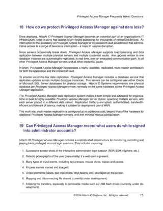 Privileged Access Manager Frequently Asked Questions
18 How do we protect Privileged Access Manager against data loss?
Once deployed, Hitachi ID Privileged Access Manager becomes an essential part of an organization’s IT
infrastructure, since it alone has access to privileged passwords for thousands of networked devices. An
interruption to the availability of Privileged Access Manager or its password vault would mean that adminis-
trative access to a range of devices is interrupted – a major IT service disruption.
Since servers occasionally break down, Privileged Access Manager supports load balancing and data
replication between multiple physical servers and multiple credential vaults. Any updates written to one
database instance are automatically replicated, in real time, over an encrypted communication path, to all
other Privileged Access Manager servers and all other credential vaults.
In short, Privileged Access Manager incorporates a highly available, replicated, multi-master architecture
for both the application and the credential vault.
To provide out-of-the-box data replication, Privileged Access Manager includes a database service that
replicates updates across multiple database instances. This service can be conﬁgured use either Oracle
or Microsoft SQL Server databases for physical storage. Hitachi ID Systems recommends one physical
database per Privileged Access Manager server, normally on the same hardware as the Privileged Access
Manager application.
The Privileged Access Manager data replication system makes it both simple and advisable for organiza-
tions to build a highly-available Privileged Access Manager server cluster, spanning multiple servers, with
each server placed in a different data center. Replication trafﬁc is encrypted, authenticated, bandwidth-
efﬁcient and tolerant of latency, making it suitable for deployment over a WAN.
This multi-site, multi-master replication is conﬁgured at no additional cost, beyond that of the hardware for
additional Privileged Access Manager servers, and with minimal manual conﬁguration.
19 Can Privileged Access Manager record what users do while signed
into administrator accounts?
Hitachi ID Privileged Access Manager includes a sophisticated infrastructure for monitoring, recording and
playing back privileged account login sessions. This includes capturing:
1. Successive screen shots of the interactive administrator login session (RDP, SSH, vSphere, etc.).
2. Periodic photographs of the user (presumably) if a web-cam is present.
3. Many types of input events, including key presses, mouse clicks, copies and pastes.
4. Process names started and stopped.
5. UI text elements (labels, text input ﬁelds, drop-downs, etc.) displayed on the screen.
6. Mapping and disconnecting ﬁle shares (currently under development).
7. Initiating ﬁle transfers, especially to removable media such as USB ﬂash drives (currently under de-
velopment).
© 2014 Hitachi ID Systems, Inc.. All rights reserved. 15
 
