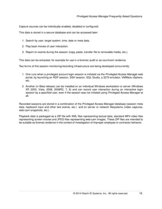 Privileged Access Manager Frequently Asked Questions
Capture sources can be individually enabled, disabled or conﬁgured.
This data is stored in a secure database and can be accessed later:
1. Search by user, target system, time, date or meta data.
2. Play back movies of user interaction.
3. Report on events during the session (copy, paste, transfer ﬁle to removable media, etc.).
This data can be extracted, for example for use in a forensic audit or as courtroom evidence.
Two forms of this session monitoring/recording infrastructure are being developed concurrently:
1. One runs when a privileged account login session is initiated via the Privileged Access Manager web
portal, by launching an RDP session, SSH session, SQL Studio, a 3270 emulator, VMWare vSphere,
etc.
2. Another (in Beta release) can be installed on an individual Windows workstation or server (Windows
XP, 2003, Vista, 2008, 2008R2, 7, 8) and can record user interaction during an interactive login
session by a speciﬁed user, even if the session was not initiated using Privileged Access Manager at
all.
Recorded sessions are stored in a combination of the Privileged Access Manager database (session meta
data, keyboard input and other text events, etc.) and on server or network ﬁlesystems (video captures,
web-cam snapshots, etc.).
Playback data is packaged as a ZIP ﬁle with XML ﬁles representing textual data, standard MP4 video ﬁles
representing screen movies and JPEG ﬁles representing web-cam images. These ZIP ﬁles are intended to
be suitable as forensic evidence in the context of investigation of improper employee or contractor behavior.
© 2014 Hitachi ID Systems, Inc.. All rights reserved. 16
 