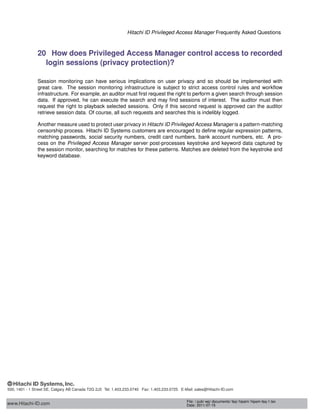 Hitachi ID Privileged Access Manager Frequently Asked Questions
20 How does Privileged Access Manager control access to recorded
login sessions (privacy protection)?
Session monitoring can have serious implications on user privacy and so should be implemented with
great care. The session monitoring infrastructure is subject to strict access control rules and workﬂow
infrastructure. For example, an auditor must ﬁrst request the right to perform a given search through session
data. If approved, he can execute the search and may ﬁnd sessions of interest. The auditor must then
request the right to playback selected sessions. Only if this second request is approved can the auditor
retrieve session data. Of course, all such requests and searches this is indelibly logged.
Another measure used to protect user privacy in Hitachi ID Privileged Access Manager is a pattern-matching
censorship process. Hitachi ID Systems customers are encouraged to deﬁne regular expression patterns,
matching passwords, social security numbers, credit card numbers, bank account numbers, etc. A pro-
cess on the Privileged Access Manager server post-processes keystroke and keyword data captured by
the session monitor, searching for matches for these patterns. Matches are deleted from the keystroke and
keyword database.
www.Hitachi-ID.com
500, 1401 - 1 Street SE, Calgary AB Canada T2G 2J3 Tel: 1.403.233.0740 Fax: 1.403.233.0725 E-Mail: sales@Hitachi-ID.com
File: / pub/ wp/ documents/ faq/ hipam/ hipam-faq-1.tex
Date: 2011-07-15
 