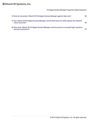 Privileged Access Manager Frequently Asked Questions
18 How do we protect Hitachi ID Privileged Access Manager against data loss? 15
19 Can Hitachi ID Privileged Access Manager record what users do while signed into adminis-
trator accounts? 15
20 How does Hitachi ID Privileged Access Manager control access to recorded login sessions
(privacy protection)? 17
© 2014 Hitachi ID Systems, Inc. All rights reserved.
 
