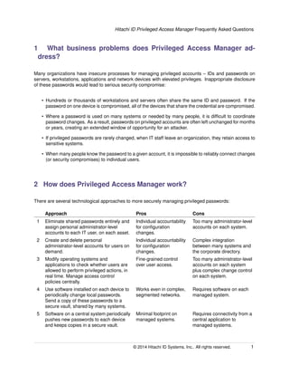 Hitachi ID Privileged Access Manager Frequently Asked Questions
1 What business problems does Privileged Access Manager ad-
dress?
Many organizations have insecure processes for managing privileged accounts – IDs and passwords on
servers, workstations, applications and network devices with elevated privileges. Inappropriate disclosure
of these passwords would lead to serious security compromise:
• Hundreds or thousands of workstations and servers often share the same ID and password. If the
password on one device is compromised, all of the devices that share the credential are compromised.
• Where a password is used on many systems or needed by many people, it is difﬁcult to coordinate
password changes. As a result, passwords on privileged accounts are often left unchanged for months
or years, creating an extended window of opportunity for an attacker.
• If privileged passwords are rarely changed, when IT staff leave an organization, they retain access to
sensitive systems.
• When many people know the password to a given account, it is impossible to reliably connect changes
(or security compromises) to individual users.
2 How does Privileged Access Manager work?
There are several technological approaches to more securely managing privileged passwords:
Approach Pros Cons
1 Eliminate shared passwords entirely and
assign personal administrator-level
accounts to each IT user, on each asset.
Individual accountability
for conﬁguration
changes.
Too many administrator-level
accounts on each system.
2 Create and delete personal
administrator-level accounts for users on
demand.
Individual accountability
for conﬁguration
changes.
Complex integration
between many systems and
the corporate directory.
3 Modify operating systems and
applications to check whether users are
allowed to perform privileged actions, in
real time. Manage access control
policies centrally.
Fine-grained control
over user access.
Too many administrator-level
accounts on each system
plus complex change control
on each system.
4 Use software installed on each device to
periodically change local passwords.
Send a copy of these passwords to a
secure vault, shared by many systems.
Works even in complex,
segmented networks.
Requires software on each
managed system.
5 Software on a central system periodically
pushes new passwords to each device
and keeps copies in a secure vault.
Minimal footprint on
managed systems.
Requires connectivity from a
central application to
managed systems.
© 2014 Hitachi ID Systems, Inc.. All rights reserved. 1
 