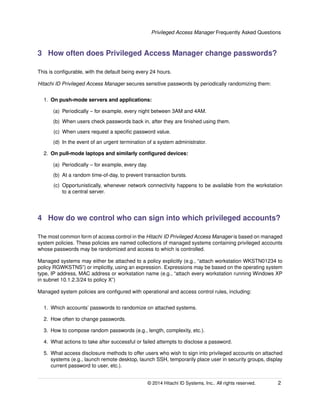 Privileged Access Manager Frequently Asked Questions
3 How often does Privileged Access Manager change passwords?
This is conﬁgurable, with the default being every 24 hours.
Hitachi ID Privileged Access Manager secures sensitive passwords by periodically randomizing them:
1. On push-mode servers and applications:
(a) Periodically – for example, every night between 3AM and 4AM.
(b) When users check passwords back in, after they are ﬁnished using them.
(c) When users request a speciﬁc password value.
(d) In the event of an urgent termination of a system administrator.
2. On pull-mode laptops and similarly conﬁgured devices:
(a) Periodically – for example, every day.
(b) At a random time-of-day, to prevent transaction bursts.
(c) Opportunistically, whenever network connectivity happens to be available from the workstation
to a central server.
4 How do we control who can sign into which privileged accounts?
The most common form of access control in the Hitachi ID Privileged Access Manager is based on managed
system policies. These policies are named collections of managed systems containing privileged accounts
whose passwords may be randomized and access to which is controlled.
Managed systems may either be attached to a policy explicitly (e.g., “attach workstation WKSTN01234 to
policy RGWKSTNS”) or implicitly, using an expression. Expressions may be based on the operating system
type, IP address, MAC address or workstation name (e.g., “attach every workstation running Windows XP
in subnet 10.1.2.3/24 to policy X”)
Managed system policies are conﬁgured with operational and access control rules, including:
1. Which accounts’ passwords to randomize on attached systems.
2. How often to change passwords.
3. How to compose random passwords (e.g., length, complexity, etc.).
4. What actions to take after successful or failed attempts to disclose a password.
5. What access disclosure methods to offer users who wish to sign into privileged accounts on attached
systems (e.g., launch remote desktop, launch SSH, temporarily place user in security groups, display
current password to user, etc.).
© 2014 Hitachi ID Systems, Inc.. All rights reserved. 2
 