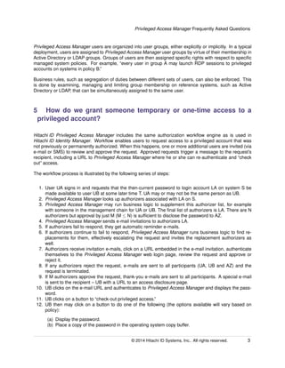 Privileged Access Manager Frequently Asked Questions
Privileged Access Manager users are organized into user groups, either explicitly or implicitly. In a typical
deployment, users are assigned to Privileged Access Manager user groups by virtue of their membership in
Active Directory or LDAP groups. Groups of users are then assigned speciﬁc rights with respect to speciﬁc
managed system policies. For example, “every user in group A may launch RDP sessions to privileged
accounts on systems in policy B.”
Business rules, such as segregation of duties between different sets of users, can also be enforced. This
is done by examining, managing and limiting group membership on reference systems, such as Active
Directory or LDAP, that can be simultaneously assigned to the same user.
5 How do we grant someone temporary or one-time access to a
privileged account?
Hitachi ID Privileged Access Manager includes the same authorization workﬂow engine as is used in
Hitachi ID Identity Manager. Workﬂow enables users to request access to a privileged account that was
not previously or permanently authorized. When this happens, one or more additional users are invited (via
e-mail or SMS) to review and approve the request. Approved requests trigger a message to the request’s
recipient, including a URL to Privileged Access Manager where he or she can re-authenticate and “check
out” access.
The workﬂow process is illustrated by the following series of steps:
1. User UA signs in and requests that the then-current password to login account LA on system S be
made available to user UB at some later time T. UA may or may not be the same person as UB.
2. Privileged Access Manager looks up authorizers associated with LA on S.
3. Privileged Access Manager may run business logic to supplement this authorizer list, for example
with someone in the management chain for UA or UB. The ﬁnal list of authorizers is LA. There are N
authorizers but approval by just M (M ≤ N) is sufﬁcient to disclose the password to AZ.
4. Privileged Access Manager sends e-mail invitations to authorizers LA.
5. If authorizers fail to respond, they get automatic reminder e-mails.
6. If authorizers continue to fail to respond, Privileged Access Manager runs business logic to ﬁnd re-
placements for them, effectively escalating the request and invites the replacement authorizers as
well.
7. Authorizers receive invitation e-mails, click on a URL embedded in the e-mail invitation, authenticate
themselves to the Privileged Access Manager web login page, review the request and approve or
reject it.
8. If any authorizers reject the request, e-mails are sent to all participants (UA, UB and AZ) and the
request is terminated.
9. If M authorizers approve the request, thank-you e-mails are sent to all participants. A special e-mail
is sent to the recipient – UB with a URL to an access disclosure page.
10. UB clicks on the e-mail URL and authenticates to Privileged Access Manager and displays the pass-
word.
11. UB clicks on a button to “check-out privileged access.”
12. UB then may click on a button to do one of the following (the options available will vary based on
policy):
(a) Display the password.
(b) Place a copy of the password in the operating system copy buffer.
© 2014 Hitachi ID Systems, Inc.. All rights reserved. 3
 