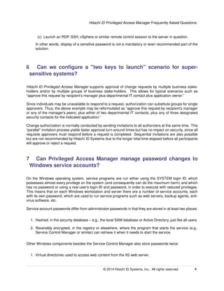 Hitachi ID Privileged Access Manager Frequently Asked Questions
(c) Launch an RDP, SSH, vSphere or similar remote control session to the server in question.
In other words, display of a sensitive password is not a mandatory or even recommended part of the
solution.
6 Can we conﬁgure a "two keys to launch" scenario for super-
sensitive systems?
Hitachi ID Privileged Access Manager supports approval of change requests by multiple business stake-
holders and/or by multiple groups of business stake-holders. This allows for typical scenarios such as
“approve this request by recipient’s manager plus departmental IT contact plus application owner.”
Since individuals may be unavailable to respond to a request, authorization can substitute groups for single
approvers. Thus, the above example may be reformulated as “approve this request by recipient’s manager
or any of the manager’s peers; plus either of two departmental IT contacts; plus any of three designated
security contacts for the indicated application.”
Change authorization is normally conducted by sending invitations to all authorizers at the same time. This
“parallel” invitation process yields faster approval turn-around times but has no impact on security, since all
requisite approvers must respond before a request is completed. Sequential invitations are also possible
but are not recommended by Hitachi ID Systems due to the longer total time elapsed before all participants
will approve or reject a request.
7 Can Privileged Access Manager manage password changes to
Windows service accounts?
On the Windows operating system, service programs are run either using the SYSTEM login ID, which
possesses almost every privilege on the system (and consequently can do the maximum harm) and which
has no password or using a real user’s login ID and password, in order to execute with reduced privileges.
This means that on each Windows workstation and server there are a number of service accounts, each
with its own password, which are used to run service programs such as web servers, backup agents, anti-
virus software, etc.
Service account passwords differ from administrator passwords in that they are stored in at least two places:
1. Hashed, in the security database – e.g., the local SAM database or Active Directory, just like all users.
2. Reversibly encrypted, in the registry or elsewhere, where the program that starts the service (e.g.,
Service Control Manager or similar) can retrieve it when it needs to start the service.
Other Windows components besides the Service Control Manager also store passwords twice:
1. Virtual directories used to access web content from the IIS web server.
© 2014 Hitachi ID Systems, Inc.. All rights reserved. 4
 