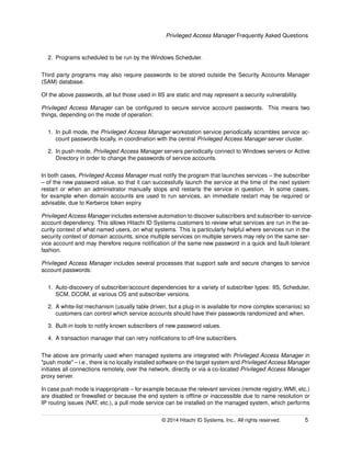 Privileged Access Manager Frequently Asked Questions
2. Programs scheduled to be run by the Windows Scheduler.
Third party programs may also require passwords to be stored outside the Security Accounts Manager
(SAM) database.
Of the above passwords, all but those used in IIS are static and may represent a security vulnerability.
Privileged Access Manager can be conﬁgured to secure service account passwords. This means two
things, depending on the mode of operation:
1. In pull mode, the Privileged Access Manager workstation service periodically scrambles service ac-
count passwords locally, in coordination with the central Privileged Access Manager server cluster.
2. In push mode, Privileged Access Manager servers periodically connect to Windows servers or Active
Directory in order to change the passwords of service accounts.
In both cases, Privileged Access Manager must notify the program that launches services – the subscriber
– of the new password value, so that it can successfully launch the service at the time of the next system
restart or when an administrator manually stops and restarts the service in question. In some cases,
for example when domain accounts are used to run services, an immediate restart may be required or
advisable, due to Kerberos token expiry.
Privileged Access Manager includes extensive automation to discover subscribers and subscriber-to-service-
account dependency. This allows Hitachi ID Systems customers to review what services are run in the se-
curity context of what named users, on what systems. This is particularly helpful where services run in the
security context of domain accounts, since multiple services on multiple servers may rely on the same ser-
vice account and may therefore require notiﬁcation of the same new password in a quick and fault-tolerant
fashion.
Privileged Access Manager includes several processes that support safe and secure changes to service
account passwords:
1. Auto-discovery of subscriber/account dependencies for a variety of subscriber types: IIS, Scheduler,
SCM, DCOM, at various OS and subscriber versions.
2. A white-list mechanism (usually table driven, but a plug-in is available for more complex scenarios) so
customers can control which service accounts should have their passwords randomized and when.
3. Built-in tools to notify known subscribers of new password values.
4. A transaction manager that can retry notiﬁcations to off-line subscribers.
The above are primarily used when managed systems are integrated with Privileged Access Manager in
"push mode" – i.e., there is no locally installed software on the target system and Privileged Access Manager
initiates all connections remotely, over the network, directly or via a co-located Privileged Access Manager
proxy server.
In case push mode is inappropriate – for example because the relevant services (remote registry, WMI, etc.)
are disabled or ﬁrewalled or because the end system is ofﬂine or inaccessible due to name resolution or
IP routing issues (NAT, etc.), a pull mode service can be installed on the managed system, which performs
© 2014 Hitachi ID Systems, Inc.. All rights reserved. 5
 
