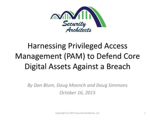 Harnessing Privileged Access
Management (PAM) to Defend Core
Digital Assets Against a Breach
By Dan Blum, Doug Moench and Doug Simmons
October 16, 2015
1Copyright (c) 2015 Security Architects, LLC
 