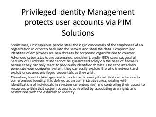 Privileged Identity Management
protects user accounts via PIM
Solutions
Sometimes, unscrupulous people steal the log in credentials of the employees of an
organization in order to hack into the servers and steal the data. Compromised
identities of employees are new threats for corporate organizations to counter.
Advanced cyber attacks are automated, persistent, and in 99% cases successful.
Security of IT infrastructure cannot be guaranteed solely on the basis of firewalls
because they can only react to previously identified threats. Once the attackers
penetrate your computer system, they can easily explore the whole network and
exploit unsecured privileged credentials as they wish.
Therefore, Identity Management is a solution to every threat that can arise due to
compromised identity. It is defined as an administrative area, dealing with
identification of individuals in a system (an enterprise) and controlling their access to
resources within that system. Access is controlled by associating user rights and
restrictions with the established identity.
 