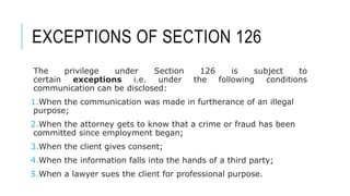 EXCEPTIONS OF SECTION 126
The privilege under Section 126 is subject to
certain exceptions i.e. under the following conditions
communication can be disclosed:
1.When the communication was made in furtherance of an illegal
purpose;
2.When the attorney gets to know that a crime or fraud has been
committed since employment began;
3.When the client gives consent;
4.When the information falls into the hands of a third party;
5.When a lawyer sues the client for professional purpose.
 