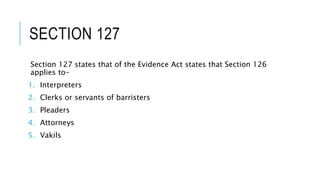 SECTION 127
Section 127 states that of the Evidence Act states that Section 126
applies to-
1. Interpreters
2. Clerks or servants of barristers
3. Pleaders
4. Attorneys
5. Vakils
 