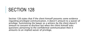 SECTION 128
Section 128 states that if the client himself presents some evidence
regarding privileged communication, it doesn’t amount to a waiver of
privilege. Summoning the lawyer as a witness by the client doesn’t
amount to consent to disclose but when the client himself asks
questions pertaining to the confidential communication then it
amounts to an implied waiver of privilege.
 