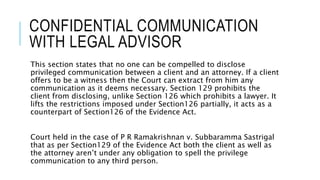 CONFIDENTIAL COMMUNICATION
WITH LEGAL ADVISOR
This section states that no one can be compelled to disclose
privileged communication between a client and an attorney. If a client
offers to be a witness then the Court can extract from him any
communication as it deems necessary. Section 129 prohibits the
client from disclosing, unlike Section 126 which prohibits a lawyer. It
lifts the restrictions imposed under Section126 partially, it acts as a
counterpart of Section126 of the Evidence Act.
Court held in the case of P R Ramakrishnan v. Subbaramma Sastrigal
that as per Section129 of the Evidence Act both the client as well as
the attorney aren’t under any obligation to spell the privilege
communication to any third person.
 