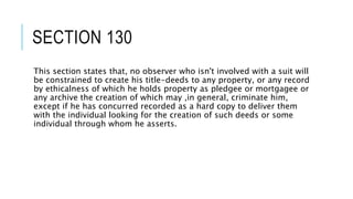 SECTION 130
This section states that, no observer who isn't involved with a suit will
be constrained to create his title-deeds to any property, or any record
by ethicalness of which he holds property as pledgee or mortgagee or
any archive the creation of which may ,in general, criminate him,
except if he has concurred recorded as a hard copy to deliver them
with the individual looking for the creation of such deeds or some
individual through whom he asserts.
 