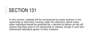 SECTION 131
In this section, nobody will be constrained to create archives in his
ownership or electronic records under his influence, which some
other individual would be qualified for a decline to deliver on the off
chance that they were in his ownership or control, except if such last-
referenced individual agrees to their creation.
 