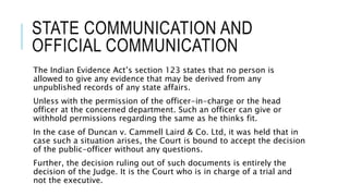 STATE COMMUNICATION AND
OFFICIAL COMMUNICATION
The Indian Evidence Act’s section 123 states that no person is
allowed to give any evidence that may be derived from any
unpublished records of any state affairs.
Unless with the permission of the officer-in-charge or the head
officer at the concerned department. Such an officer can give or
withhold permissions regarding the same as he thinks fit.
In the case of Duncan v. Cammell Laird & Co. Ltd, it was held that in
case such a situation arises, the Court is bound to accept the decision
of the public-officer without any questions.
Further, the decision ruling out of such documents is entirely the
decision of the Judge. It is the Court who is in charge of a trial and
not the executive.
 