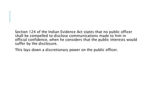 Section 124 of the Indian Evidence Act states that no public officer
shall be compelled to disclose communications made to him in
official confidence, when he considers that the public interests would
suffer by the disclosure.
This lays down a discretionary power on the public officer.
 