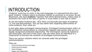 INTRODUCTION
‘Evidence’ word has its roots in the Latin language. It is derived from the Latin
word ‘evidera’. Evidera means to discover clearly, to ascertain or to prove. As per
Blackstone, the word evidence “signifies that which demonstrates, makes clear or
ascertains the truth of the facts or points in issue either in one side or other”.
As per the Indian Evidence Act, 1872 there are basically two types of evidence
i.e. oral and documentary. This act lays down laws regarding admissibility of
some evidence, their value etc.
It also talks about privileged communication. Privileged Communication refers to
the confidential conversations or interactions between two parties who are in a
legally recognized protected relationship. The information cannot be leaked to
any third party, not even in the Court. Law can never force an individual or a
corporation to disclose the contents of privileged communications.
There are various relations which are covered under the privileged
communications.
They are:
1. Communication during marriages
2. Professional Privileges
3. State Privileges
4. Judges and magistrates
 