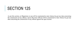 SECTION 125
As per this section, no Magistrate or cop will be constrained to state whence he got any data concerning
the commission of any offense, and no Revenue official will be constrained to state whence he got any
data concerning the commission of any offense against the open income.
 